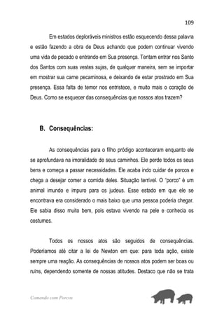 109
Comendo com Porcos
Em estados deploráveis ministros estão esquecendo dessa palavra
e estão fazendo a obra de Deus achando que podem continuar vivendo
uma vida de pecado e entrando em Sua presença. Tentam entrar nos Santo
dos Santos com suas vestes sujas, de qualquer maneira, sem se importar
em mostrar sua carne pecaminosa, e deixando de estar prostrado em Sua
presença. Essa falta de temor nos entristece, e muito mais o coração de
Deus. Como se esquecer das consequências que nossos atos trazem?
B. Consequências:
As consequências para o filho pródigo aconteceram enquanto ele
se aprofundava na imoralidade de seus caminhos. Ele perde todos os seus
bens e começa a passar necessidades. Ele acaba indo cuidar de porcos e
chega a desejar comer a comida deles. Situação terrível. O “porco” é um
animal imundo e impuro para os judeus. Esse estado em que ele se
encontrava era considerado o mais baixo que uma pessoa poderia chegar.
Ele sabia disso muito bem, pois estava vivendo na pele e conhecia os
costumes.
Todos os nossos atos são seguidos de consequências.
Poderíamos até citar a lei de Newton em que: para toda ação, existe
sempre uma reação. As consequências de nossos atos podem ser boas ou
ruins, dependendo somente de nossas atitudes. Destaco que não se trata
 