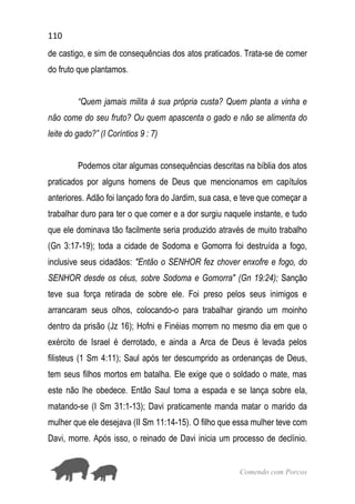 110
Comendo com Porcos
de castigo, e sim de consequências dos atos praticados. Trata-se de comer
do fruto que plantamos.
“Quem jamais milita à sua própria custa? Quem planta a vinha e
não come do seu fruto? Ou quem apascenta o gado e não se alimenta do
leite do gado?” (I Coríntios 9 : 7)
Podemos citar algumas consequências descritas na bíblia dos atos
praticados por alguns homens de Deus que mencionamos em capítulos
anteriores. Adão foi lançado fora do Jardim, sua casa, e teve que começar a
trabalhar duro para ter o que comer e a dor surgiu naquele instante, e tudo
que ele dominava tão facilmente seria produzido através de muito trabalho
(Gn 3:17-19); toda a cidade de Sodoma e Gomorra foi destruída a fogo,
inclusive seus cidadãos: "Então o SENHOR fez chover enxofre e fogo, do
SENHOR desde os céus, sobre Sodoma e Gomorra" (Gn 19:24); Sanção
teve sua força retirada de sobre ele. Foi preso pelos seus inimigos e
arrancaram seus olhos, colocando-o para trabalhar girando um moinho
dentro da prisão (Jz 16); Hofni e Finéias morrem no mesmo dia em que o
exército de Israel é derrotado, e ainda a Arca de Deus é levada pelos
filisteus (1 Sm 4:11); Saul após ter descumprido as ordenanças de Deus,
tem seus filhos mortos em batalha. Ele exige que o soldado o mate, mas
este não lhe obedece. Então Saul toma a espada e se lança sobre ela,
matando-se (I Sm 31:1-13); Davi praticamente manda matar o marido da
mulher que ele desejava (II Sm 11:14-15). O filho que essa mulher teve com
Davi, morre. Após isso, o reinado de Davi inicia um processo de declínio.
 