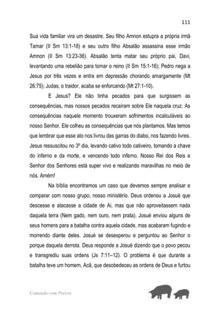 111
Comendo com Porcos
Sua vida familiar vira um desastre. Seu filho Amnon estupra a própria irmã
Tamar (II Sm 13:1-18) e seu outro filho Absalão assassina esse irmão
Amnon (II Sm 13:23-36). Absalão tenta matar seu próprio pai, Davi,
levantando uma rebelião para tomar o reino (II Sm 15:1-16); Pedro nega a
Jesus por três vezes e entra em depressão chorando amargamente (Mt
26:75); Judas, o traidor, acaba se enforcando (Mt 27:1-10).
E Jesus? Ele não tinha pecados para que surgissem as
consequências, mas nossos pecados recaíram sobre Ele naquela cruz. As
consequências naquele momento trouxeram sofrimentos incalculáveis ao
nosso Senhor. Ele colheu as consequências que nós plantamos. Mas temos
que lembrar que esse ato nos livrou das garras do diabo, nos fazendo livres.
Jesus ressuscitou no 3º dia, levando cativo todo cativeiro, tomando a chave
do inferno e da morte, e vencendo todo inferno. Nosso Rei dos Reis e
Senhor dos Senhores está super vivo e realizando maravilhas no meio de
nós. Amém!
Na bíblia encontramos um caso que devemos sempre analisar e
comparar com nosso grupo, nosso ministério. Deus ordenou a Josué que
descesse e atacasse a cidade de Ai, mas que não aproveitassem nada
daquela terra (Nem gado, nem ouro, nem prata). Josué enviou alguns de
seus homens para a batalha contra aquela cidade, mas acabaram fugindo e
morrendo diante deles. Josué se desesperou e perguntou ao Senhor o
porque daquela derrota. Deus responde a Josué dizendo que o povo pecou
e transgrediu suas ordens (Js 7:11–12). O problema é que durante a
batalha teve um homem, Acã, que desobedeceu as ordens de Deus e furtou
 