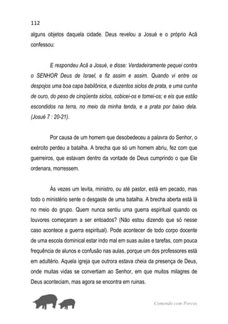 112
Comendo com Porcos
alguns objetos daquela cidade. Deus revelou a Josué e o próprio Acã
confessou:
E respondeu Acã a Josué, e disse: Verdadeiramente pequei contra
o SENHOR Deus de Israel, e fiz assim e assim. Quando vi entre os
despojos uma boa capa babilônica, e duzentos siclos de prata, e uma cunha
de ouro, do peso de cinqüenta siclos, cobicei-os e tomei-os; e eis que estão
escondidos na terra, no meio da minha tenda, e a prata por baixo dela.
(Josué 7 : 20-21).
Por causa de um homem que desobedeceu a palavra do Senhor, o
exército perdeu a batalha. A brecha que só um homem abriu, fez com que
guerreiros, que estavam dentro da vontade de Deus cumprindo o que Ele
ordenara, morressem.
Às vezes um levita, ministro, ou até pastor, está em pecado, mas
todo o ministério sente o desgaste de uma batalha. A brecha aberta está lá
no meio do grupo. Quem nunca sentiu uma guerra espiritual quando os
louvores começaram a ser entoados? (Não estou dizendo que só nesse
caso acontece a guerra espiritual). Pode acontecer de todo corpo docente
de uma escola dominical estar indo mal em suas aulas e tarefas, com pouca
frequência de alunos e confusão nas aulas, porque um dos professores está
em adultério. Aquela igreja que outrora estava cheia da presença de Deus,
onde muitas vidas se convertiam ao Senhor, em que muitos milagres de
Deus aconteciam, mas agora se encontra em ruinas.
 