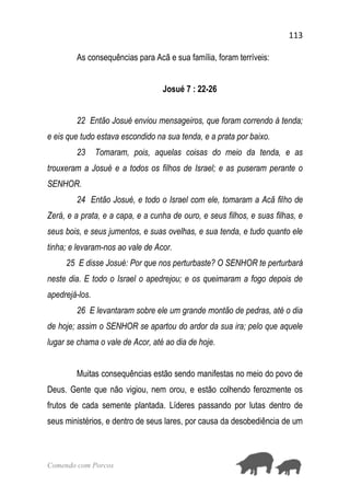113
Comendo com Porcos
As consequências para Acã e sua família, foram terríveis:
Josué 7 : 22-26
22 Então Josué enviou mensageiros, que foram correndo à tenda;
e eis que tudo estava escondido na sua tenda, e a prata por baixo.
23 Tomaram, pois, aquelas coisas do meio da tenda, e as
trouxeram a Josué e a todos os filhos de Israel; e as puseram perante o
SENHOR.
24 Então Josué, e todo o Israel com ele, tomaram a Acã filho de
Zerá, e a prata, e a capa, e a cunha de ouro, e seus filhos, e suas filhas, e
seus bois, e seus jumentos, e suas ovelhas, e sua tenda, e tudo quanto ele
tinha; e levaram-nos ao vale de Acor.
25 E disse Josué: Por que nos perturbaste? O SENHOR te perturbará
neste dia. E todo o Israel o apedrejou; e os queimaram a fogo depois de
apedrejá-los.
26 E levantaram sobre ele um grande montão de pedras, até o dia
de hoje; assim o SENHOR se apartou do ardor da sua ira; pelo que aquele
lugar se chama o vale de Acor, até ao dia de hoje.
Muitas consequências estão sendo manifestas no meio do povo de
Deus. Gente que não vigiou, nem orou, e estão colhendo ferozmente os
frutos de cada semente plantada. Líderes passando por lutas dentro de
seus ministérios, e dentro de seus lares, por causa da desobediência de um
 