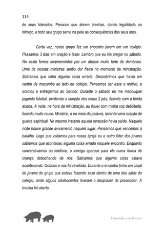 114
Comendo com Porcos
de seus liderados. Pessoas que abrem brechas, dando legalidade ao
inimigo, e todo seu grupo sente na pele as consequências dos seus atos.
Certa vez, nosso grupo fez um encontro jovem em um colégio.
Passamos 3 dias em oração e lazer. Lembro que eu iria pregar no sábado.
Na sexta fomos surpreendidos por um ataque muito forte de demônios.
Uma de nossas ministras sentiu dor física no momento de ministração.
Sabíamos que tinha alguma coisa errada. Descobrimos que havia um
centro de macumba ao lado do colégio. Pensamos ser esse o motivo, e
oramos e entregamos ao Senhor. Durante o sábado eu me machuquei
jogando futebol, perdendo o tampão dos meus 2 pés, ficando com a ferida
aberta. A noite, na hora da ministração, eu fiquei com minha voz debilitada,
ficando muito rouco. Ministrei, e no meio da palavra, levantei uma oração de
guerra espiritual. No mesmo instante aquela opressão havia saído. Naquela
noite houve grande avivamento naquele lugar. Pensamos que vencemos a
batalha. Logo que voltamos para nossa igreja eu e outro líder dos jovens
sabíamos que aconteceu alguma coisa errada naquele encontro. Enquanto
conversávamos ao telefone, o inimigo aparece para ele numa forma de
criança debochando de nós. Sabíamos que alguma coisa estava
acontecendo. Oramos e nos foi revelado: Durante o encontro tinha um casal
de jovens do grupo que estava fazendo sexo dentro de uma das salas do
colégio, onde alguns adolescentes tiveram o desprazer de presenciar. A
brecha foi aberta.
 