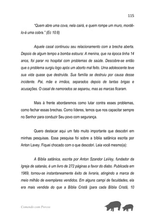 115
Comendo com Porcos
“Quem abre uma cova, nela cairá, e quem rompe um muro, mordê-
lo-á uma cobra.” (Ec 10:8)
Aquele casal continuou seu relacionamento com a brecha aberta.
Depois de algum tempo a bomba estoura: A menina, que na época tinha 14
anos, foi parar no hospital com problemas de saúde. Descobre-se então
que o problema surgiu logo após um aborto mal feito. Uma adolescente teve
sua vida quase que destruída. Sua família se destruiu por causa desse
incidente. Pai, mãe e irmãos, separados depois de tantas brigas e
acusações. O casal de namorados se separou, mas as marcas ficaram.
Mais à frente abordaremos como lutar contra esses problemas,
como fechar essas brechas. Como líderes, temos que nos capacitar sempre
no Senhor para conduzir Seu povo com segurança.
Quero destacar aqui um fato muito importante que descobri em
minhas pesquisas. Essa pesquisa foi sobre a bíblia satânica escrita por
Anton Lavey. Fiquei chocado com o que descobri. Leia você mesmo(a):
A Bíblia satânica, escrita por Anton Szandor LaVey, fundador da
Igreja de satanás, é um livro de 272 páginas a favor do diabo. Publicada em
1969, tornou-se instantaneamente êxito de livraria, atingindo a marca de
meio milhão de exemplares vendidos. Em alguns campi de faculdades, ela
era mais vendida do que a Bíblia Cristã (para cada Bíblia Cristã, 10
 