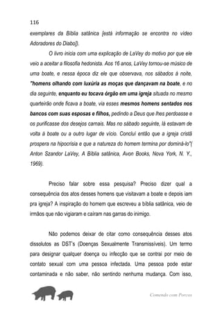 116
Comendo com Porcos
exemplares da Bíblia satânica [está informação se encontra no vídeo
Adoradores do Diabo]).
O livro inicia com uma explicação de LaVey do motivo por que ele
veio a aceitar a filosofia hedonista. Aos 16 anos, LaVey tornou-se músico de
uma boate, e nessa época diz ele que observava, nos sábados à noite,
"homens olhando com luxúria as moças que dançavam na boate, e no
dia seguinte, enquanto eu tocava órgão em uma igreja situada no mesmo
quarteirão onde ficava a boate, via esses mesmos homens sentados nos
bancos com suas esposas e filhos, pedindo a Deus que lhes perdoasse e
os purificasse dos desejos carnais. Mas no sábado seguinte, lá estavam de
volta à boate ou a outro lugar de vício. Concluí então que a igreja cristã
prospera na hipocrisia e que a natureza do homem termina por dominá-lo"(
Anton Szandor LaVey, A Bíblia satânica, Avon Books, Nova York, N. Y.,
1969).
Preciso falar sobre essa pesquisa? Preciso dizer qual a
consequência dos atos desses homens que visitavam a boate e depois iam
pra igreja? A inspiração do homem que escreveu a bíblia satânica, veio de
irmãos que não vigiaram e caíram nas garras do inimigo.
Não podemos deixar de citar como consequência desses atos
dissolutos as DST’s (Doenças Sexualmente Transmissíveis). Um termo
para designar qualquer doença ou infecção que se contrai por meio de
contato sexual com uma pessoa infectada. Uma pessoa pode estar
contaminada e não saber, não sentindo nenhuma mudança. Com isso,
 