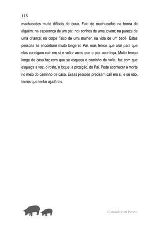 118
Comendo com Porcos
machucados muito difíceis de curar. Falo de machucados na honra de
alguém; na esperança de um pai; nos sonhos de uma jovem; na pureza de
uma criança; no corpo físico de uma mulher; na vida de um bebê. Estas
pessoas se encontram muito longe do Pai, mas temos que orar para que
elas consigam cair em si e voltar antes que o pior aconteça. Muito tempo
longe de casa faz com que se esqueça o caminho de volta, faz com que
esqueça a voz, o rosto, o toque, a proteção, do Pai. Pode acontecer a morte
no meio do caminho de casa. Essas pessoas precisam cair em si, e se não,
temos que tentar ajudá-las.
 