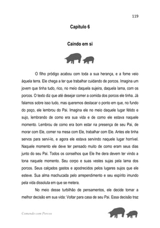 119
Comendo com Porcos
Capítulo 6
Caindo em si
O filho pródigo acabou com toda a sua herança, e a fome veio
àquela terra. Ele chega a ter que trabalhar cuidando de porcos. Imagina um
jovem que tinha tudo, rico, no meio daquela sujeira, daquela lama, com os
porcos. O texto diz que até desejar comer a comida dos porcos ele tinha. Já
falamos sobre isso tudo, mas queremos destacar o ponto em que, no fundo
do poço, ele lembrou do Pai. Imagina ele no meio daquele lugar fétido e
sujo, lembrando de como era sua vida e de como ele estava naquele
momento. Lembrou de como era bom estar na presença de seu Pai, de
morar com Ele, comer na mesa com Ele, trabalhar com Ele. Antes ele tinha
servos para servi-lo, e agora ele estava servindo naquele lugar horrível.
Naquele momento ele deve ter pensado muito de como eram seus dias
junto do seu Pai. Todos os conselhos que Ele lhe dera devem ter vindo a
tona naquele momento. Seu corpo e suas vestes sujas pela lama dos
porcos. Seus calçados gastos e apodrecidos pelos lugares sujos que ele
esteve. Sua alma machucada pelo arrependimento e seu espírito imundo
pela vida dissoluta em que se metera.
No meio desse turbilhão de pensamentos, ele decide tomar a
melhor decisão em sua vida: Voltar para casa de seu Pai. Essa decisão traz
 