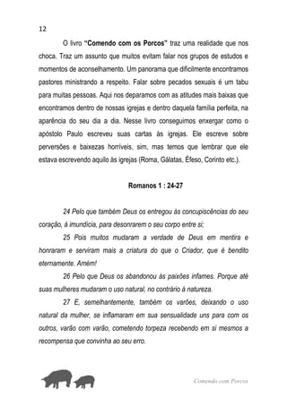 12
Comendo com Porcos
O livro “Comendo com os Porcos” traz uma realidade que nos
choca. Traz um assunto que muitos evitam falar nos grupos de estudos e
momentos de aconselhamento. Um panorama que dificilmente encontramos
pastores ministrando a respeito. Falar sobre pecados sexuais é um tabu
para muitas pessoas. Aqui nos deparamos com as atitudes mais baixas que
encontramos dentro de nossas igrejas e dentro daquela família perfeita, na
aparência do seu dia a dia. Nesse livro conseguimos enxergar como o
apóstolo Paulo escreveu suas cartas às igrejas. Ele escreve sobre
perversões e baixezas horríveis, sim, mas temos que lembrar que ele
estava escrevendo aquilo às igrejas (Roma, Gálatas, Éfeso, Corinto etc.).
Romanos 1 : 24-27
24 Pelo que também Deus os entregou às concupiscências do seu
coração, à imundícia, para desonrarem o seu corpo entre si;
25 Pois muitos mudaram a verdade de Deus em mentira e
honraram e serviram mais a criatura do que o Criador, que é bendito
eternamente. Amém!
26 Pelo que Deus os abandonou às paixões infames. Porque até
suas mulheres mudaram o uso natural, no contrário à natureza.
27 E, semelhantemente, também os varões, deixando o uso
natural da mulher, se inflamaram em sua sensualidade uns para com os
outros, varão com varão, cometendo torpeza recebendo em si mesmos a
recompensa que convinha ao seu erro.
 
