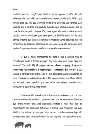 120
Comendo com Porcos
um temor em seu coração, pois ele teria que se deparar com Ele. Sim, ele
teria que falar com o Homem que ele havia decepcionado tanto. O filho que
mostra para seu Pai que O queria morto, pois ele pede sua herança e, já
falamos que a herança era recebida quando o pai falecia somente. Isso foi
uma facada no peito daquele Pai, mas agora ele decide voltar e pedir
perdão. Mesmo que fosse para estar perto de Seu Pai como um de seus
servos. Mesmo que para se humilhar e trabalhar junto daqueles que ele
comandava na fazenda. Independente de como seria, ele sabia que seria
melhor do que aquela dura realidade em que ele se encontrava.
O que é muito interessante no texto é que o próprio filho se
considerava morto e decide ressurgir. Por duas vezes ele disse: “Vou me
levantar” (Versículo 18). O original dessa palavra no grego é anastás,
termo que faz referência à ressureição – anástasis. Ele mesmo, e sua
família, o consideravam morto, pois o Pai o considera assim explicitando no
texto por duas vezes (Versículos 24 e 32). Mesmo assim, é do filho a atitude
de ressurgir. Isso significa que ele sabia que estava vivendo como
moribundo e estava vivo, mas morto.
Quantos estão vivendo momentos em suas vidas em que precisam
parar e analisar de verdade o panorama em que se encontram. Pessoas
que antes viviam uma vida agradável, correta e feliz, mas que se
enveredaram por caminhos tortuosos e caíram nos chiqueiros da vida.
Maridos que saíram de casa por causa de um corpinho sarado e hoje são
amargurados pelo arrependimento de ter largado um verdadeiro amor.
 