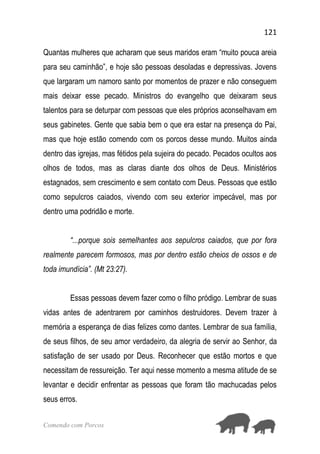 121
Comendo com Porcos
Quantas mulheres que acharam que seus maridos eram “muito pouca areia
para seu caminhão”, e hoje são pessoas desoladas e depressivas. Jovens
que largaram um namoro santo por momentos de prazer e não conseguem
mais deixar esse pecado. Ministros do evangelho que deixaram seus
talentos para se deturpar com pessoas que eles próprios aconselhavam em
seus gabinetes. Gente que sabia bem o que era estar na presença do Pai,
mas que hoje estão comendo com os porcos desse mundo. Muitos ainda
dentro das igrejas, mas fétidos pela sujeira do pecado. Pecados ocultos aos
olhos de todos, mas as claras diante dos olhos de Deus. Ministérios
estagnados, sem crescimento e sem contato com Deus. Pessoas que estão
como sepulcros caiados, vivendo com seu exterior impecável, mas por
dentro uma podridão e morte.
“...porque sois semelhantes aos sepulcros caiados, que por fora
realmente parecem formosos, mas por dentro estão cheios de ossos e de
toda imundícia”. (Mt 23:27).
Essas pessoas devem fazer como o filho pródigo. Lembrar de suas
vidas antes de adentrarem por caminhos destruidores. Devem trazer à
memória a esperança de dias felizes como dantes. Lembrar de sua família,
de seus filhos, de seu amor verdadeiro, da alegria de servir ao Senhor, da
satisfação de ser usado por Deus. Reconhecer que estão mortos e que
necessitam de ressureição. Ter aqui nesse momento a mesma atitude de se
levantar e decidir enfrentar as pessoas que foram tão machucadas pelos
seus erros.
 