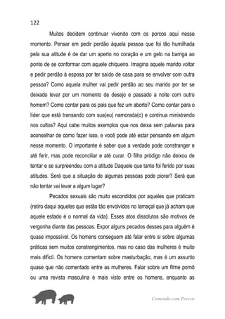 122
Comendo com Porcos
Muitos decidem continuar vivendo com os porcos aqui nesse
momento. Pensar em pedir perdão àquela pessoa que foi tão humilhada
pela sua atitude é de dar um aperto no coração e um gelo na barriga ao
ponto de se conformar com aquele chiqueiro. Imagina aquele marido voltar
e pedir perdão à esposa por ter saído de casa para se envolver com outra
pessoa? Como aquela mulher vai pedir perdão ao seu marido por ter se
deixado levar por um momento de desejo e passado a noite com outro
homem? Como contar para os pais que fez um aborto? Como contar para o
líder que está transando com sua(eu) namorada(o) e continua ministrando
nos cultos? Aqui cabe muitos exemplos que nos deixa sem palavras para
aconselhar de como fazer isso, e você pode até estar pensando em algum
nesse momento. O importante é saber que a verdade pode constranger e
até ferir, mas pode reconciliar e até curar. O filho pródigo não deixou de
tentar e se surpreendeu com a atitude Daquele que tanto foi ferido por suas
atitudes. Será que a situação de algumas pessoas pode piorar? Será que
não tentar vai levar a algum lugar?
Pecados sexuais são muito escondidos por aqueles que praticam
(retiro daqui aqueles que estão tão envolvidos no lamaçal que já acham que
aquele estado é o normal da vida). Esses atos dissolutos são motivos de
vergonha diante das pessoas. Expor alguns pecados desses para alguém é
quase impossível. Os homens conseguem até falar entre si sobre algumas
práticas sem muitos constrangimentos, mas no caso das mulheres é muito
mais difícil. Os homens comentam sobre masturbação, mas é um assunto
quase que não comentado entre as mulheres. Falar sobre um filme pornô
ou uma revista masculina é mais visto entre os homens, enquanto as
 