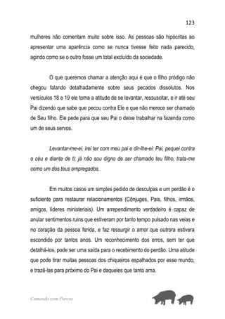 123
Comendo com Porcos
mulheres não comentam muito sobre isso. As pessoas são hipócritas ao
apresentar uma aparência como se nunca tivesse feito nada parecido,
agindo como se o outro fosse um total excluído da sociedade.
O que queremos chamar a atenção aqui é que o filho pródigo não
chegou falando detalhadamente sobre seus pecados dissolutos. Nos
versículos 18 e 19 ele toma a atitude de se levantar, ressuscitar, e ir até seu
Pai dizendo que sabe que pecou contra Ele e que não merece ser chamado
de Seu filho. Ele pede para que seu Pai o deixe trabalhar na fazenda como
um de seus servos.
Levantar-me-ei, irei ter com meu pai e dir-lhe-ei: Pai, pequei contra
o céu e diante de ti; já não sou digno de ser chamado teu filho; trata-me
como um dos teus empregados.
Em muitos casos um simples pedido de desculpas e um perdão é o
suficiente para restaurar relacionamentos (Cônjuges, Pais, filhos, irmãos,
amigos, líderes ministeriais). Um arrependimento verdadeiro é capaz de
anular sentimentos ruins que estiveram por tanto tempo pulsado nas veias e
no coração da pessoa ferida, e faz ressurgir o amor que outrora estivera
escondido por tantos anos. Um reconhecimento dos erros, sem ter que
detalhá-los, pode ser uma saída para o recebimento do perdão. Uma atitude
que pode tirar muitas pessoas dos chiqueiros espalhados por esse mundo,
e trazê-las para próximo do Pai e daqueles que tanto ama.
 