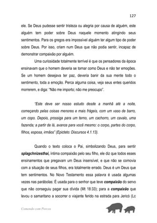 127
Comendo com Porcos
ele. Se Deus pudesse sentir tristeza ou alegria por causa de alguém, este
alguém tem poder sobre Deus naquele momento atingindo seus
sentimentos. Para os gregos era impossível alguém ter algum tipo de poder
sobre Deus. Por isso, criam num Deus que não podia sentir, incapaz de
demonstrar compaixão por alguém.
Uma curiosidade totalmente terrível é que os pensadores da época
ensinavam que o homem deveria se tornar como Deus e não ter emoções.
Se um homem desejava ter paz, deveria banir da sua mente todo o
sentimento, toda a emoção. Perca alguma coisa, veja seus entes queridos
morrerem, e diga: “Não me importo; não me preocupo”.
“Este deve ser nosso estudo desde a manhã até a noite,
começando pelas coisas menores e mais frágeis, com um vaso de barro,
um copo. Depois, prossiga para um terno, um cachorro, um cavalo, uma
fazenda; a partir de lá, avance para você mesmo: o corpo, partes do corpo,
filhos, esposa, irmãos” (Epicteto: Discursos 4.1.13).
Quando o texto coloca o Pai, simbolizando Deus, para sentir
splagchnizesthai, íntima compaixão pelo seu filho, ele diz que todos esses
ensinamentos que pregavam um Deus insensível, e que não se comovia
com a situação de seus filhos, era totalmente errado. Deus é um Deus que
tem sentimentos. No Novo Testamento essa palavra é usada algumas
vezes nas parábolas: É usada para o senhor que teve compaixão do servo
que não conseguiu pagar sua dívida (Mt 18:33); para a compaixão que
levou o samaritano a socorrer o viajante ferido na estrada para Jericó (Lc
 