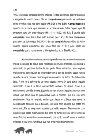 128
Comendo com Porcos
10:33); E nessa parábola do filho pródigo. Todas as demais ocorrências são
a respeito do próprio Jesus: Ele se compadeceu quando viu as multidões
como ovelhas que não têm pastor (Mt 9:36 e Mc 6:34); Compadeceu-Se
quando viu a fome que sentiam, e a necessidade deles depois que O
seguiram para um lugar deserto (Mt 14:14; 15:32; Mc 8:2); É usada pela
compaixão que Jesus teve pelo leproso (Mc 1:41); da Sua compaixão
para com os dois cegos (Mt 20:34); da sua compaixão pela viúva de Naim
quando estava enterrando seu único filho (Lc 7:13) e pelo apelo de
compaixão que o homem com o filho epiléptico fez a Ele (Mc 9:22).
Através do uso dessa palavra aprendemos sobre o sentimento que
movia o coração de Jesus para realização de muitos milagres. Ele sentia o
sofrimento do próximo dentro de seu peito. Suas entranhas, seus órgãos
mais nobres, conseguiam se incomodar com a dor de alguém. Jesus nunca
desistia de uma pessoa, mesmo quando aos olhos de todos não tinha mais
jeito. A dor e o sofrimento de uma pessoa movia-O para sanar aquele
sofrimento. Esse é o Deus apresentado através de Jesus. Esse é o
ensinamento que Ele trouxe, jogando por terra todas aquelas palavras que
diziam que Deus não se preocupava com o homem, que Ele era sem
sentimentos. Nos é revelado então que Jesus é o Deus que sente a
necessidade daqueles que o buscam. Ele sofre com aqueles que estão em
sofrimento; Ele se alegra com aqueles que estão alegres; Ele sente dor com
aqueles que estão machucados; Ele olha no fundo do seu ser e sente as
suas Próprias entranhas se contorcendo por você. Isso O move a realizar
milagres a seu favor. Um Deus que nos ama incondicionalmente.
 