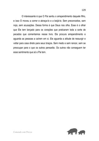 129
Comendo com Porcos
O interessante é que O Pai sentiu o arrependimento daquele filho,
e isso O moveu a correr e abraça-lo e a beijá-lo. Sem preconceitos, sem
nojo, sem acusações. Dessa forma é que Deus nos olha. Esse é o olhar
que Ele tem lançado para os corações que praticaram toda a sorte de
pecados que comentamos nesse livro. Ele procura arrependimento e
aguarda as pessoas a caírem em si. Ele aguarda a atitude de ressurgir e
voltar para casa direto para seus braços. Sem medo e sem rancor, sem se
preocupar para o que os outros pensarão. Os outros não conseguem ter
esse sentimento que só o Pai tem.
 
