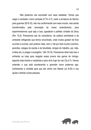 13
Comendo com Porcos
Não podemos nos acomodar com essa realidade. Temos que
reagir e combater o bom combate (II Tm 4-7), vestir a armadura do Senhor
para guerrear (Ef 6:10), não nos conformando com esse mundo, mas sendo
transformados pela renovação do nosso entendimento, para
experimentarmos qual seja a boa, agradável e perfeita vontade de Deus
(Rm 12:2). Precisamos sair do comodismo, da cadeira confortável e do
ambiente refrigerado que temos encontrado, onde muitos gostam de ficar
ouvindo e ouvindo, sem praticar nada, nem o “ide por todo mundo (vizinhos,
parentes, colegas da escola e da faculdade, amigos do trabalho, pai, mãe,
irmãos etc.) e pregai o evangelho.” (Mc 16:15). Precisamos olhar tudo isso e
enfrentar as lutas para resgatar esses jovens das garras do inimigo,
tapando toda brecha e resistindo-o para vê-lo fugir de nós (Tg 4:7). Vamos
entender o que está acontecendo e aprender como podemos agir,
conhecendo a verdade para que ela venha nos libertar (Jo 8:32) e nos
ajudar a libertar outras pessoas.
 