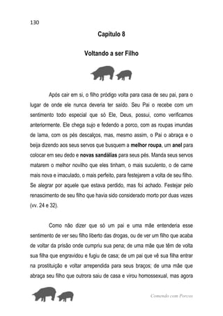 130
Comendo com Porcos
Capítulo 8
Voltando a ser Filho
Após cair em si, o filho pródigo volta para casa de seu pai, para o
lugar de onde ele nunca deveria ter saído. Seu Pai o recebe com um
sentimento todo especial que só Ele, Deus, possui, como verificamos
anteriormente. Ele chega sujo e fedendo a porco, com as roupas imundas
de lama, com os pés descalços, mas, mesmo assim, o Pai o abraça e o
beija dizendo aos seus servos que busquem a melhor roupa, um anel para
colocar em seu dedo e novas sandálias para seus pés. Manda seus servos
matarem o melhor novilho que eles tinham, o mais suculento, o de carne
mais nova e imaculado, o mais perfeito, para festejarem a volta de seu filho.
Se alegrar por aquele que estava perdido, mas foi achado. Festejar pelo
renascimento de seu filho que havia sido considerado morto por duas vezes
(vv. 24 e 32).
Como não dizer que só um pai e uma mãe entenderia esse
sentimento de ver seu filho liberto das drogas, ou de ver um filho que acaba
de voltar da prisão onde cumpriu sua pena; de uma mãe que têm de volta
sua filha que engravidou e fugiu de casa; de um pai que vê sua filha entrar
na prostituição e voltar arrependida para seus braços; de uma mãe que
abraça seu filho que outrora saiu de casa e virou homossexual, mas agora
 