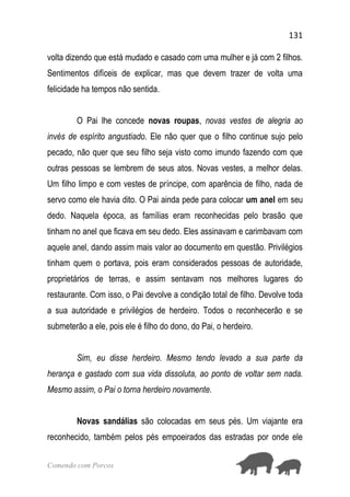 131
Comendo com Porcos
volta dizendo que está mudado e casado com uma mulher e já com 2 filhos.
Sentimentos difíceis de explicar, mas que devem trazer de volta uma
felicidade ha tempos não sentida.
O Pai lhe concede novas roupas, novas vestes de alegria ao
invés de espírito angustiado. Ele não quer que o filho continue sujo pelo
pecado, não quer que seu filho seja visto como imundo fazendo com que
outras pessoas se lembrem de seus atos. Novas vestes, a melhor delas.
Um filho limpo e com vestes de príncipe, com aparência de filho, nada de
servo como ele havia dito. O Pai ainda pede para colocar um anel em seu
dedo. Naquela época, as famílias eram reconhecidas pelo brasão que
tinham no anel que ficava em seu dedo. Eles assinavam e carimbavam com
aquele anel, dando assim mais valor ao documento em questão. Privilégios
tinham quem o portava, pois eram considerados pessoas de autoridade,
proprietários de terras, e assim sentavam nos melhores lugares do
restaurante. Com isso, o Pai devolve a condição total de filho. Devolve toda
a sua autoridade e privilégios de herdeiro. Todos o reconhecerão e se
submeterão a ele, pois ele é filho do dono, do Pai, o herdeiro.
Sim, eu disse herdeiro. Mesmo tendo levado a sua parte da
herança e gastado com sua vida dissoluta, ao ponto de voltar sem nada.
Mesmo assim, o Pai o torna herdeiro novamente.
Novas sandálias são colocadas em seus pés. Um viajante era
reconhecido, também pelos pés empoeirados das estradas por onde ele
 