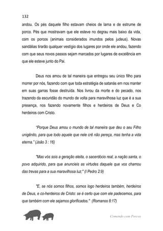 132
Comendo com Porcos
andou. Os pés daquele filho estavam cheios de lama e de estrume de
porco. Pés que mostravam que ele esteve no degrau mais baixo da vida,
com os porcos (animais considerados imundos pelos judeus). Novas
sandálias tirarão qualquer vestígio dos lugares por onde ele andou, fazendo
com que seus novos passos sejam marcados por lugares de excelência em
que ele esteve junto do Pai.
Deus nos amou de tal maneira que entregou seu único filho para
morrer por nós, fazendo com que toda estratégia de satanás em nos manter
em suas garras fosse destruída. Nos livrou da morte e do pecado, nos
trazendo da escuridão do mundo de volta para maravilhosa luz que é a sua
presença, nos fazendo novamente filhos e herdeiros de Deus e Co
herdeiros com Cristo.
“Porque Deus amou o mundo de tal maneira que deu o seu Filho
unigênito, para que todo aquele que nele crê não pereça, mas tenha a vida
eterna.” (João 3 : 16)
"Mas vós sois a geração eleita, o sacerdócio real, a nação santa, o
povo adquirido, para que anuncieis as virtudes daquele que vos chamou
das trevas para a sua maravilhosa luz;" (I Pedro 2:9)
"E, se nós somos filhos, somos logo herdeiros também, herdeiros
de Deus, e co-herdeiros de Cristo: se é certo que com ele padecemos, para
que também com ele sejamos glorificados." (Romanos 8:17)
 