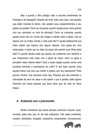 133
Comendo com Porcos
Mas e quando o filho pródigo volta e encontra sentimentos de
frustação e de decepção? Quando ele tenta voltar para casa, mas aqueles
que estão morando lá dentro, não aceitam seus arrependimentos e seu
pedido de perdão? Como se comportar quando aquela jovem entra grávida
com seu namorado no culto de domingo? Como se comportar quando
aquele jovem saiu do mundo das drogas e decide voltar à igreja, mas se
depara com os irmãos virando o rosto para ele? E aquela adolescente que
todos sabem que transou com alguns rapazes, mas passa por uma
restauração, e sente que as mães da igreja não querem suas filhas perto
dela? E quando aquele casal que passou por problemas com adultério e
que restauraram suas vidas com a ajuda de Jesus, entra na igreja e
percebem todos falando deles? Qual a nossa reação quando vemos uma
prostituta entrando e participando do culto? O que fazer quando entra
aquele homem que traiu sua mulher e acabou com seu casamento? Pode
parecer mentira, mas acontece muito isso. Pessoas que não entendem a
intensidade do amor de Jesus e não sabem o que é perdão, estão agindo
friamente com essas pessoas que Deus tanto quer de volta em Seus
braços.
A. Acabando com o preconceito:
Muitos consideram que essas pessoas continuam impuras, sujas,
imundas, pelos atos que um dia elas praticaram. Falo sobre prostitutas,
viciados, alcoólatras, drogados, assassinos, estupradores, homossexuais,
 