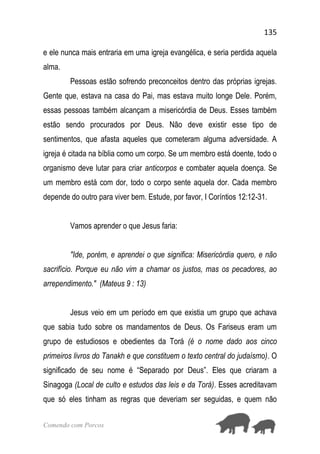 135
Comendo com Porcos
e ele nunca mais entraria em uma igreja evangélica, e seria perdida aquela
alma.
Pessoas estão sofrendo preconceitos dentro das próprias igrejas.
Gente que, estava na casa do Pai, mas estava muito longe Dele. Porém,
essas pessoas também alcançam a misericórdia de Deus. Esses também
estão sendo procurados por Deus. Não deve existir esse tipo de
sentimentos, que afasta aqueles que cometeram alguma adversidade. A
igreja é citada na bíblia como um corpo. Se um membro está doente, todo o
organismo deve lutar para criar anticorpos e combater aquela doença. Se
um membro está com dor, todo o corpo sente aquela dor. Cada membro
depende do outro para viver bem. Estude, por favor, I Coríntios 12:12-31.
Vamos aprender o que Jesus faria:
"Ide, porém, e aprendei o que significa: Misericórdia quero, e não
sacrifício. Porque eu não vim a chamar os justos, mas os pecadores, ao
arrependimento." (Mateus 9 : 13)
Jesus veio em um período em que existia um grupo que achava
que sabia tudo sobre os mandamentos de Deus. Os Fariseus eram um
grupo de estudiosos e obedientes da Torá (é o nome dado aos cinco
primeiros livros do Tanakh e que constituem o texto central do judaísmo). O
significado de seu nome é “Separado por Deus”. Eles que criaram a
Sinagoga (Local de culto e estudos das leis e da Torá). Esses acreditavam
que só eles tinham as regras que deveriam ser seguidas, e quem não
 