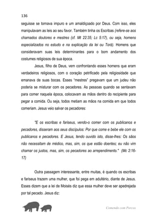 136
Comendo com Porcos
seguisse se tornava impuro e um amaldiçoado por Deus. Com isso, eles
manipulavam as leis ao seu favor. Também tinha os Escribas (refere-se aos
chamados doutores e mestres (cf. Mt 22:35; Lc 5:17), ou seja, homens
especializados no estudo e na explicação da lei ou Torá). Homens que
consideravam suas leis determinantes para o bom andamento dos
costumes religiosos de sua época.
Jesus, filho de Deus, vem confrontando esses homens que eram
verdadeiros religiosos, com o coração petrificado pela religiosidade que
emanava de suas bocas. Esses “mestres” pregavam que um judeu não
poderia se misturar com os pecadores. As pessoas quando se sentavam
para comer naquela época, colocavam as mãos dentro do recipiente para
pegar a comida. Ou seja, todos metiam as mãos na comida em que todos
comeriam. Jesus veio salvar os pecadores:
"E os escribas e fariseus, vendo-o comer com os publicanos e
pecadores, disseram aos seus discípulos: Por que come e bebe ele com os
publicanos e pecadores. E Jesus, tendo ouvido isto, disse-lhes: Os sãos
não necessitam de médico, mas, sim, os que estão doentes; eu não vim
chamar os justos, mas, sim, os pecadores ao arrependimento." (Mc 2:16-
17)
Outra passagem interessante, entre muitas, é quando os escribas
e fariseus trazem uma mulher, que foi pega em adultério, diante de Jesus.
Esses dizem que a lei de Moisés diz que essa mulher deve ser apedrejada
por tal pecado. Jesus diz:
 