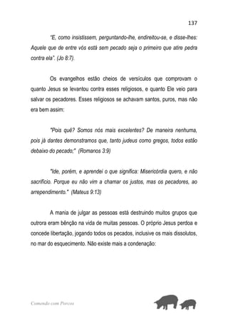 137
Comendo com Porcos
“E, como insistissem, perguntando-lhe, endireitou-se, e disse-lhes:
Aquele que de entre vós está sem pecado seja o primeiro que atire pedra
contra ela”. (Jo 8:7).
Os evangelhos estão cheios de versículos que comprovam o
quanto Jesus se levantou contra esses religiosos, e quanto Ele veio para
salvar os pecadores. Esses religiosos se achavam santos, puros, mas não
era bem assim:
"Pois quê? Somos nós mais excelentes? De maneira nenhuma,
pois já dantes demonstramos que, tanto judeus como gregos, todos estão
debaixo do pecado;" (Romanos 3:9)
"Ide, porém, e aprendei o que significa: Misericórdia quero, e não
sacrifício. Porque eu não vim a chamar os justos, mas os pecadores, ao
arrependimento." (Mateus 9:13)
A mania de julgar as pessoas está destruindo muitos grupos que
outrora eram bênção na vida de muitas pessoas. O próprio Jesus perdoa e
concede libertação, jogando todos os pecados, inclusive os mais dissolutos,
no mar do esquecimento. Não existe mais a condenação:
 