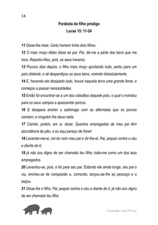 14
Comendo com Porcos
Parábola do filho pródigo
Lucas 15: 11-24
11 Disse-lhe mais: Certo homem tinha dois filhos.
12 O mais moço deles disse ao pai: Pai, dá-me a parte dos bens que me
toca. Repartiu-lhes, pois, os seus haveres.
13 Poucos dias depois, o filho mais moço ajuntando tudo, partiu para um
país distante, e ali desperdiçou os seus bens, vivendo dissolutamente.
14 E, havendo ele dissipado tudo, houve naquela terra uma grande fome, e
começou a passar necessidades.
15 Então foi encontrar-se a um dos cidadãos daquele país, o qual o mandou
para os seus campos a apascentar porcos.
16 E desejava encher o estômago com as alfarrobas que os porcos
comiam; e ninguém lhe dava nada.
17 Caindo, porém, em si, disse: Quantos empregados de meu pai têm
abundância de pão, e eu aqui pereço de fome!
18 Levantar-me-ei, irei ter com meu pai e dir-lhe-ei: Pai, pequei contra o céu
e diante de ti;
19 já não sou digno de ser chamado teu filho; trata-me como um dos teus
empregados.
20 Levantou-se, pois, e foi para seu pai. Estando ele ainda longe, seu pai o
viu, encheu-se de compaixão e, correndo, lançou-se-lhe ao pescoço e o
beijou.
21 Disse-lhe o filho: Pai, pequei contra o céu e diante de ti; já não sou digno
de ser chamado teu filho.
 