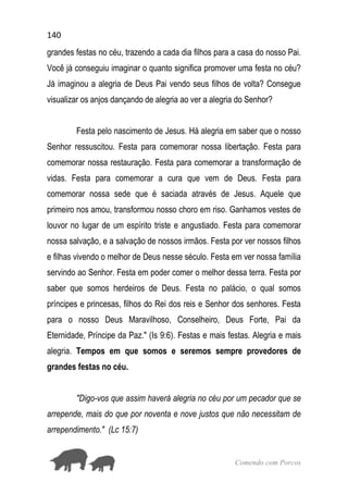 140
Comendo com Porcos
grandes festas no céu, trazendo a cada dia filhos para a casa do nosso Pai.
Você já conseguiu imaginar o quanto significa promover uma festa no céu?
Já imaginou a alegria de Deus Pai vendo seus filhos de volta? Consegue
visualizar os anjos dançando de alegria ao ver a alegria do Senhor?
Festa pelo nascimento de Jesus. Há alegria em saber que o nosso
Senhor ressuscitou. Festa para comemorar nossa libertação. Festa para
comemorar nossa restauração. Festa para comemorar a transformação de
vidas. Festa para comemorar a cura que vem de Deus. Festa para
comemorar nossa sede que é saciada através de Jesus. Aquele que
primeiro nos amou, transformou nosso choro em riso. Ganhamos vestes de
louvor no lugar de um espírito triste e angustiado. Festa para comemorar
nossa salvação, e a salvação de nossos irmãos. Festa por ver nossos filhos
e filhas vivendo o melhor de Deus nesse século. Festa em ver nossa família
servindo ao Senhor. Festa em poder comer o melhor dessa terra. Festa por
saber que somos herdeiros de Deus. Festa no palácio, o qual somos
príncipes e princesas, filhos do Rei dos reis e Senhor dos senhores. Festa
para o nosso Deus Maravilhoso, Conselheiro, Deus Forte, Pai da
Eternidade, Príncipe da Paz." (Is 9:6). Festas e mais festas. Alegria e mais
alegria. Tempos em que somos e seremos sempre provedores de
grandes festas no céu.
"Digo-vos que assim haverá alegria no céu por um pecador que se
arrepende, mais do que por noventa e nove justos que não necessitam de
arrependimento." (Lc 15:7)
 