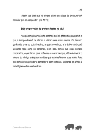 141
Comendo com Porcos
"Assim vos digo que há alegria diante dos anjos de Deus por um
pecador que se arrepende." (Lc 15:10)
Seja um provedor de grandes festas no céu!
Não podemos cair no erro achando que os problemas acabaram e
que o inimigo deixará de atacar e utilizar suas armas contra nós. Mesmo
ganhando uma ou outra batalha, a guerra continua, e o diabo continuará
lançando toda sorte de porcarias. Com isso, temos que estar sempre
preparados, capacitados para enfrentar e vencer sempre, além de invadir o
terreno do inimigo e resgatar as vidas que estão reféns em suas mãos. Para
isso temos que aprender a combater o bom combate, utilizando as armas e
estratégias certas nas batalhas.
 