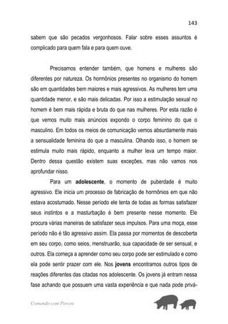 143
Comendo com Porcos
sabem que são pecados vergonhosos. Falar sobre esses assuntos é
complicado para quem fala e para quem ouve.
Precisamos entender também, que homens e mulheres são
diferentes por natureza. Os hormônios presentes no organismo do homem
são em quantidades bem maiores e mais agressivos. As mulheres tem uma
quantidade menor, e são mais delicadas. Por isso a estimulação sexual no
homem é bem mais rápida e bruta do que nas mulheres. Por esta razão é
que vemos muito mais anúncios expondo o corpo feminino do que o
masculino. Em todos os meios de comunicação vemos absurdamente mais
a sensualidade feminina do que a masculina. Olhando isso, o homem se
estimula muito mais rápido, enquanto a mulher leva um tempo maior.
Dentro dessa questão existem suas exceções, mas não vamos nos
aprofundar nisso.
Para um adolescente, o momento de puberdade é muito
agressivo. Ele inicia um processo de fabricação de hormônios em que não
estava acostumado. Nesse período ele tenta de todas as formas satisfazer
seus instintos e a masturbação é bem presente nesse momento. Ele
procura várias maneiras de satisfazer seus impulsos. Para uma moça, esse
período não é tão agressivo assim. Ela passa por momentos de descoberta
em seu corpo, como seios, menstruarão, sua capacidade de ser sensual, e
outros. Ela começa a aprender como seu corpo pode ser estimulado e como
ela pode sentir prazer com ele. Nos jovens encontramos outros tipos de
reações diferentes das citadas nos adolescente. Os jovens já entram nessa
fase achando que possuem uma vasta experiência e que nada pode privá-
 