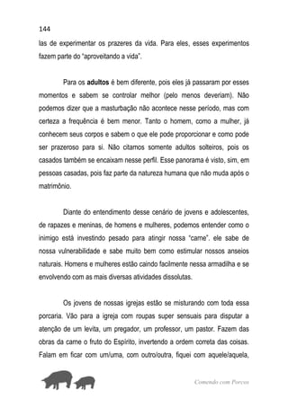 144
Comendo com Porcos
las de experimentar os prazeres da vida. Para eles, esses experimentos
fazem parte do “aproveitando a vida”.
Para os adultos é bem diferente, pois eles já passaram por esses
momentos e sabem se controlar melhor (pelo menos deveriam). Não
podemos dizer que a masturbação não acontece nesse período, mas com
certeza a frequência é bem menor. Tanto o homem, como a mulher, já
conhecem seus corpos e sabem o que ele pode proporcionar e como pode
ser prazeroso para si. Não citamos somente adultos solteiros, pois os
casados também se encaixam nesse perfil. Esse panorama é visto, sim, em
pessoas casadas, pois faz parte da natureza humana que não muda após o
matrimônio.
Diante do entendimento desse cenário de jovens e adolescentes,
de rapazes e meninas, de homens e mulheres, podemos entender como o
inimigo está investindo pesado para atingir nossa “carne”. ele sabe de
nossa vulnerabilidade e sabe muito bem como estimular nossos anseios
naturais. Homens e mulheres estão caindo facilmente nessa armadilha e se
envolvendo com as mais diversas atividades dissolutas.
Os jovens de nossas igrejas estão se misturando com toda essa
porcaria. Vão para a igreja com roupas super sensuais para disputar a
atenção de um levita, um pregador, um professor, um pastor. Fazem das
obras da carne o fruto do Espírito, invertendo a ordem correta das coisas.
Falam em ficar com um/uma, com outro/outra, fiquei com aquele/aquela,
 