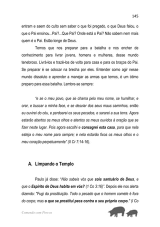 145
Comendo com Porcos
entram e saem do culto sem saber o que foi pregado, o que Deus falou, o
que o Pai ensinou...Pai?...Que Pai? Onde está o Pai? Não sabem nem mais
quem é o Pai. Estão longe de Deus.
Temos que nos preparar para a batalha e nos encher de
conhecimento para livrar jovens, homens e mulheres, desse mundo
tenebroso. Livrá-los e trazê-los de volta para casa e para os braços do Pai.
Se preparar é se colocar na brecha por eles. Entender como agir nesse
mundo dissoluto e aprender a manejar as armas que temos, é um ótimo
preparo para essa batalha. Lembre-se sempre:
“e se o meu povo, que se chama pelo meu nome, se humilhar, e
orar, e buscar a minha face, e se desviar dos seus maus caminhos, então
eu ouvirei do céu, e perdoarei os seus pecados, e sararei a sua terra. Agora
estarão abertos os meus olhos e atentos os meus ouvidos à oração que se
fizer neste lugar. Pois agora escolhi e consagrei esta casa, para que nela
esteja o meu nome para sempre; e nela estarão fixos os meus olhos e o
meu coração perpetuamente” (II Cr 7:14-16).
A. Limpando o Templo
Paulo já disse: “Não sabeis vós que sois santuário de Deus, e
que o Espírito de Deus habita em vós? (1 Co 3:16)”. Depois ele nos alerta
dizendo: "Fugi da prostituição. Todo o pecado que o homem comete é fora
do corpo; mas o que se prostitui peca contra o seu próprio corpo." (I Co
 