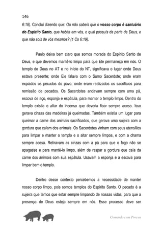 146
Comendo com Porcos
6:18). Conclui dizendo que: Ou não sabeis que o vosso corpo é santuário
do Espírito Santo, que habita em vós, o qual possuís da parte de Deus, e
que não sois de vós mesmos? (1 Co 6:19).
Paulo deixa bem claro que somos morada do Espírito Santo de
Deus, e que devemos mantê-lo limpo para que Ele permaneça em nós. O
templo de Deus no AT e no início do NT, significava o lugar onde Deus
estava presente; onde Ele falava com o Sumo Sacerdote; onde eram
expiados os pecados do povo; onde eram realizados os sacrifícios para
remissão de pecados. Os Sacerdotes andavam sempre com uma pá,
escova de aço, esponja e espátula, para manter o templo limpo. Dentro do
templo existia o altar do incenso que deveria ficar sempre aceso. Isso
gerava cinzas das madeiras já queimadas. Também existia um lugar para
queimar a carne dos animais sacrificados, que gerava uma sujeira com a
gordura que caíam dos animais. Os Sacerdotes vinham com seus utensílios
para limpar e manter o templo e o altar sempre limpos, e com a chama
sempre acesa. Retiravam as cinzas com a pá para que o fogo não se
apagasse e para mantê-lo limpo, além de raspar a gordura que caía da
carne dos animais com sua espátula. Usavam a esponja e a escova para
limpar bem o templo.
Dentro desse contexto percebemos a necessidade de manter
nosso corpo limpo, pois somos templos do Espírito Santo. O pecado é a
sujeira que temos que estar sempre limpando de nossas vidas, para que a
presença de Deus esteja sempre em nós. Esse processo deve ser
 
