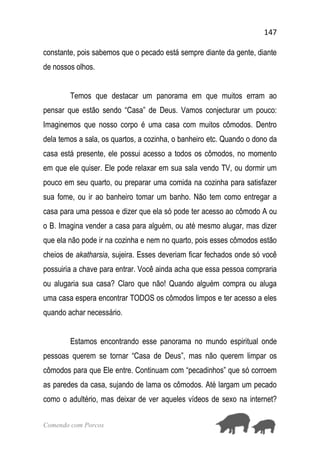 147
Comendo com Porcos
constante, pois sabemos que o pecado está sempre diante da gente, diante
de nossos olhos.
Temos que destacar um panorama em que muitos erram ao
pensar que estão sendo “Casa” de Deus. Vamos conjecturar um pouco:
Imaginemos que nosso corpo é uma casa com muitos cômodos. Dentro
dela temos a sala, os quartos, a cozinha, o banheiro etc. Quando o dono da
casa está presente, ele possui acesso a todos os cômodos, no momento
em que ele quiser. Ele pode relaxar em sua sala vendo TV, ou dormir um
pouco em seu quarto, ou preparar uma comida na cozinha para satisfazer
sua fome, ou ir ao banheiro tomar um banho. Não tem como entregar a
casa para uma pessoa e dizer que ela só pode ter acesso ao cômodo A ou
o B. Imagina vender a casa para alguém, ou até mesmo alugar, mas dizer
que ela não pode ir na cozinha e nem no quarto, pois esses cômodos estão
cheios de akatharsia, sujeira. Esses deveriam ficar fechados onde só você
possuiria a chave para entrar. Você ainda acha que essa pessoa compraria
ou alugaria sua casa? Claro que não! Quando alguém compra ou aluga
uma casa espera encontrar TODOS os cômodos limpos e ter acesso a eles
quando achar necessário.
Estamos encontrando esse panorama no mundo espiritual onde
pessoas querem se tornar “Casa de Deus”, mas não querem limpar os
cômodos para que Ele entre. Continuam com “pecadinhos” que só corroem
as paredes da casa, sujando de lama os cômodos. Até largam um pecado
como o adultério, mas deixar de ver aqueles vídeos de sexo na internet?
 