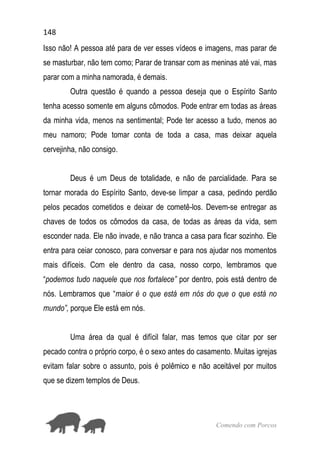 148
Comendo com Porcos
Isso não! A pessoa até para de ver esses vídeos e imagens, mas parar de
se masturbar, não tem como; Parar de transar com as meninas até vai, mas
parar com a minha namorada, é demais.
Outra questão é quando a pessoa deseja que o Espírito Santo
tenha acesso somente em alguns cômodos. Pode entrar em todas as áreas
da minha vida, menos na sentimental; Pode ter acesso a tudo, menos ao
meu namoro; Pode tomar conta de toda a casa, mas deixar aquela
cervejinha, não consigo.
Deus é um Deus de totalidade, e não de parcialidade. Para se
tornar morada do Espírito Santo, deve-se limpar a casa, pedindo perdão
pelos pecados cometidos e deixar de cometê-los. Devem-se entregar as
chaves de todos os cômodos da casa, de todas as áreas da vida, sem
esconder nada. Ele não invade, e não tranca a casa para ficar sozinho. Ele
entra para ceiar conosco, para conversar e para nos ajudar nos momentos
mais difíceis. Com ele dentro da casa, nosso corpo, lembramos que
“podemos tudo naquele que nos fortalece” por dentro, pois está dentro de
nós. Lembramos que “maior é o que está em nós do que o que está no
mundo”, porque Ele está em nós.
Uma área da qual é difícil falar, mas temos que citar por ser
pecado contra o próprio corpo, é o sexo antes do casamento. Muitas igrejas
evitam falar sobre o assunto, pois é polêmico e não aceitável por muitos
que se dizem templos de Deus.
 