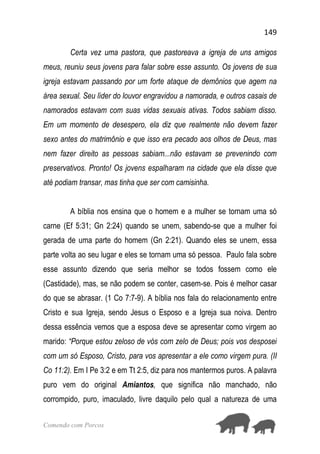 149
Comendo com Porcos
Certa vez uma pastora, que pastoreava a igreja de uns amigos
meus, reuniu seus jovens para falar sobre esse assunto. Os jovens de sua
igreja estavam passando por um forte ataque de demônios que agem na
área sexual. Seu líder do louvor engravidou a namorada, e outros casais de
namorados estavam com suas vidas sexuais ativas. Todos sabiam disso.
Em um momento de desespero, ela diz que realmente não devem fazer
sexo antes do matrimônio e que isso era pecado aos olhos de Deus, mas
nem fazer direito as pessoas sabiam...não estavam se prevenindo com
preservativos. Pronto! Os jovens espalharam na cidade que ela disse que
até podiam transar, mas tinha que ser com camisinha.
A bíblia nos ensina que o homem e a mulher se tornam uma só
carne (Ef 5:31; Gn 2:24) quando se unem, sabendo-se que a mulher foi
gerada de uma parte do homem (Gn 2:21). Quando eles se unem, essa
parte volta ao seu lugar e eles se tornam uma só pessoa. Paulo fala sobre
esse assunto dizendo que seria melhor se todos fossem como ele
(Castidade), mas, se não podem se conter, casem-se. Pois é melhor casar
do que se abrasar. (1 Co 7:7-9). A bíblia nos fala do relacionamento entre
Cristo e sua Igreja, sendo Jesus o Esposo e a Igreja sua noiva. Dentro
dessa essência vemos que a esposa deve se apresentar como virgem ao
marido: “Porque estou zeloso de vós com zelo de Deus; pois vos desposei
com um só Esposo, Cristo, para vos apresentar a ele como virgem pura. (II
Co 11:2). Em I Pe 3:2 e em Tt 2:5, diz para nos mantermos puros. A palavra
puro vem do original Amiantos, que significa não manchado, não
corrompido, puro, imaculado, livre daquilo pelo qual a natureza de uma
 
