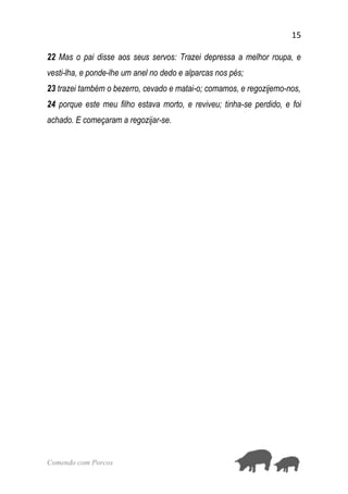 15
Comendo com Porcos
22 Mas o pai disse aos seus servos: Trazei depressa a melhor roupa, e
vesti-lha, e ponde-lhe um anel no dedo e alparcas nos pés;
23 trazei também o bezerro, cevado e matai-o; comamos, e regozijemo-nos,
24 porque este meu filho estava morto, e reviveu; tinha-se perdido, e foi
achado. E começaram a regozijar-se.
 