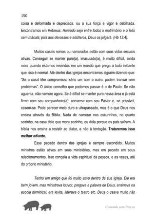 150
Comendo com Porcos
coisa é deformada e depreciada, ou a sua força e vigor é debilitada.
Encontramos em Hebreus: Honrado seja entre todos o matrimônio e o leito
sem mácula; pois aos devassos e adúlteros, Deus os julgará. (Hb 13:4).
Muitos casais noivos ou namorados estão com suas vidas sexuais
ativas. Conseguir se manter puro(a), imaculado(a), é muito difícil, ainda
mais quando estamos inseridos em um mundo que prega a todo instante
que isso é normal. Até dentro das igrejas encontramos alguém dizendo que:
“Se o casal têm compromisso sério um com o outro, podem transar sem
problemas”. O único conselho que podemos passar é o de Paulo: Se não
aguenta, não namore agora. Se é difícil se manter puro nessa área e já está
firme com seu companheiro(a), converse com seu Pastor e, se possível,
casem-se. Pode parecer meio duro e ultrapassado, mas é o que Deus nos
ensina através da Bíblia. Nada de namorar nos escurinhos, no quarto
sozinho, na casa dele que mora sozinho, ou dela porque os pais saíram. A
bíblia nos ensina a resistir ao diabo, e não à tentação. Trataremos isso
melhor adiante.
Esse pecado dentro das igrejas é sempre escondido. Muitos
ministros estão ativos em seus ministérios, mas em pecado em seus
relacionamentos. Isso congela a vida espiritual da pessoa, e as vezes, até
do próprio ministério.
Tenho um amigo que foi muito ativo dentro de sua igreja. Ele era
bem jovem, mas ministrava louvor, pregava a palavra de Deus, ensinava na
escola dominical, era levita, liderava o teatro etc. Deus o usava muito não
 