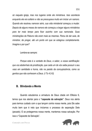 151
Comendo com Porcos
só naquela igreja, mas nos lugares onde ele ministrava. Isso acontecia
enquanto ele era solteiro e não se preocupava muito em iniciar um namoro.
Quando ele resolveu namorar sério, sua vida ministerial começou a mudar.
Depois de alguns meses de namoro ele começou a largar alguns ministérios
para ter mais tempo para ficar sozinho com sua namorada. Suas
ministrações da Palavra não eram mais as mesmas. Parou de dar aula, de
ministrar, de pregar, até um ponto em que se estagnou completamente.
Imagina o por que?
Lembre-se sempre:
Porque esta é a vontade de Deus, a saber, a vossa santificação:
que vos abstenhais da prostituição, que cada um de vós saiba possuir o seu
vaso em santidade e honra, não na paixão da concupiscência, como os
gentios que não conhecem a Deus. (I Ts 4:3-5)
B. Blindando a Mente
Quando estudamos a armadura de Deus citada em Efésios 6,
temos que nos atentar para o “capacete da salvação”. Deus nos alerta
para termos cuidado com o que lançam contra nossa mente, pois Ele sabe
muito bem que é nela que iniciamos o processo de separação Dele
(pecado). E se protegermos nossa mente, mantemos nossa salvação. Por
isso o “Capacete da Salvação”.
 