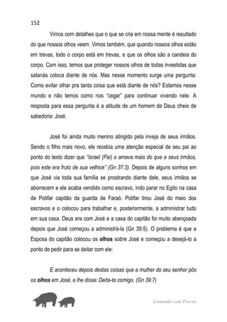 152
Comendo com Porcos
Vimos com detalhes que o que se cria em nossa mente é resultado
do que nossos olhos veem. Vimos também, que quando nossos olhos estão
em trevas, todo o corpo está em trevas, e que os olhos são a candeia do
corpo. Com isso, temos que proteger nossos olhos de todas investidas que
satanás coloca diante de nós. Mas nesse momento surge uma pergunta:
Como evitar olhar pra tanta coisa que está diante de nós? Estamos nesse
mundo e não temos como nos “cegar” para continuar vivendo nele. A
resposta para essa pergunta é a atitude de um homem de Deus cheio de
sabedoria: José.
José foi ainda muito menino atingido pela inveja de seus irmãos.
Sendo o filho mais novo, ele recebia uma atenção especial de seu pai ao
ponto do texto dizer que “Israel (Pai) o amava mais do que a seus irmãos,
pois este era fruto de sua velhice” (Gn 37:3). Depois de alguns sonhos em
que José via toda sua família se prostrando diante dele, seus irmãos se
aborrecem e ele acaba vendido como escravo, indo parar no Egito na casa
de Potifar capitão da guarda de Faraó. Potifar tirou José do meio dos
escravos e o colocou para trabalhar e, posteriormente, a administrar tudo
em sua casa. Deus era com José e a casa do capitão foi muito abençoada
depois que José começou a administrá-la (Gn 39:5). O problema é que a
Esposa do capitão colocou os olhos sobre José e começou a desejá-lo a
ponto de pedir para se deitar com ele:
E aconteceu depois destas coisas que a mulher do seu senhor pôs
os olhos em José, e lhe disse: Deita-te comigo. (Gn 39:7)
 