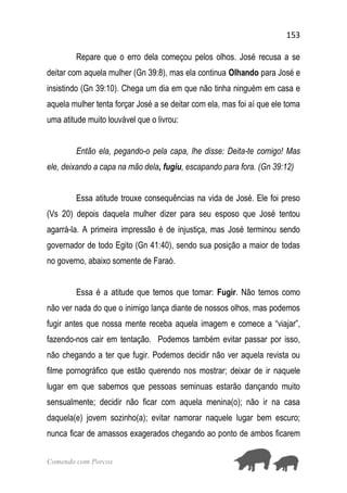 153
Comendo com Porcos
Repare que o erro dela começou pelos olhos. José recusa a se
deitar com aquela mulher (Gn 39:8), mas ela continua Olhando para José e
insistindo (Gn 39:10). Chega um dia em que não tinha ninguém em casa e
aquela mulher tenta forçar José a se deitar com ela, mas foi aí que ele toma
uma atitude muito louvável que o livrou:
Então ela, pegando-o pela capa, lhe disse: Deita-te comigo! Mas
ele, deixando a capa na mão dela, fugiu, escapando para fora. (Gn 39:12)
Essa atitude trouxe consequências na vida de José. Ele foi preso
(Vs 20) depois daquela mulher dizer para seu esposo que José tentou
agarrá-la. A primeira impressão é de injustiça, mas José terminou sendo
governador de todo Egito (Gn 41:40), sendo sua posição a maior de todas
no governo, abaixo somente de Faraó.
Essa é a atitude que temos que tomar: Fugir. Não temos como
não ver nada do que o inimigo lança diante de nossos olhos, mas podemos
fugir antes que nossa mente receba aquela imagem e comece a “viajar”,
fazendo-nos cair em tentação. Podemos também evitar passar por isso,
não chegando a ter que fugir. Podemos decidir não ver aquela revista ou
filme pornográfico que estão querendo nos mostrar; deixar de ir naquele
lugar em que sabemos que pessoas seminuas estarão dançando muito
sensualmente; decidir não ficar com aquela menina(o); não ir na casa
daquela(e) jovem sozinho(a); evitar namorar naquele lugar bem escuro;
nunca ficar de amassos exagerados chegando ao ponto de ambos ficarem
 