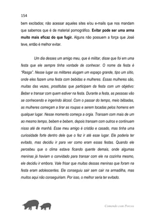 154
Comendo com Porcos
bem excitados; não acessar aqueles sites e/ou e-mails que nos mandam
que sabemos que é de material pornográfico. Evitar pode ser uma arma
muito mais eficaz do que fugir. Alguns não possuem a força que José
teve, então é melhor evitar.
Um dia desses um amigo meu, que é militar, disse que foi em uma
festa que ele sempre tinha vontade de conhecer. O nome da festa é
“Rasga”. Nesse lugar os militares alugam um espaço grande, tipo um sítio,
onde eles fazem uma festa com bebidas e mulheres. Essas mulheres são,
muitas das vezes, prostitutas que participam da festa com um objetivo:
Beber e transar com quem estiver na festa. Durante a festa, as pessoas vão
se conhecendo e ingerindo álcool. Com o passar do tempo, meio bêbadas,
as mulheres começam a tirar as roupas e serem tocadas pelos homens em
qualquer lugar. Nesse momento começa a orgia. Transam com mais de um
ao mesmo tempo, bebem e bebem, depois transam com outros e continuam
nisso até de manhã. Esse meu amigo é cristão e casado, mas tinha uma
curiosidade forte dentro dele que o fez ir até esse lugar. Ele poderia ter
evitado, mas decidiu ir para ver como eram essas festas. Quando ele
percebeu que o clima estava ficando quente demais, onde algumas
meninas já haviam o convidado para transar com ele na cozinha mesmo,
ele decidiu ir embora. Vale frisar que muitas dessas meninas que foram na
festa eram adolescentes. Ele conseguiu sair sem cair na armadilha, mas
muitos aqui não conseguiriam. Por isso, o melhor seria ter evitado.
 