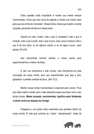 155
Comendo com Porcos
Outra questão muito importante é manter sua mente sempre
movimentada. Vimos que uma arma de satanás é manter sua mente vazia
para que ele encha de “porcarias”. Dessa forma, temos que manter a mente
ocupada, pensando sempre em coisas boas:
Quanto ao mais, irmãos, tudo o que é verdadeiro, tudo o que é
honesto, tudo o que é justo, tudo o que é puro, tudo o que é amável, tudo o
que é de boa fama, se há alguma virtude, e se há algum louvor, nisso
pensai. (Fp 4:8)
Isso procurando renovar sempre a nossa mente para
experimentarmos o melhor de Deus:
E não vos conformeis a este mundo, mas transformai-vos pela
renovação da vossa mente, para que experimenteis qual seja a boa,
agradável, e perfeita vontade de Deus. (Rm 12:2)
Manter nossa mente movimentada é essencial para vencer. Ficar
sem fazer nada é mortal, pois o leão abocanha esses que ficam com o seu
tempo ocioso. Mente ocupada, movimentada, significa estar blindando
a mente contra os ataques do inimigo.
Chegamos a um ponto muito importante que acontece dentro da
nossa mente. É nela que ouvimos as “vozes”, “pensamentos”, antes de
 