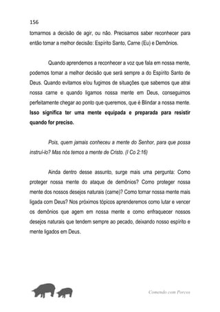 156
Comendo com Porcos
tomarmos a decisão de agir, ou não. Precisamos saber reconhecer para
então tomar a melhor decisão: Espírito Santo, Carne (Eu) e Demônios.
Quando aprendemos a reconhecer a voz que fala em nossa mente,
podemos tomar a melhor decisão que será sempre a do Espírito Santo de
Deus. Quando evitamos e/ou fugimos de situações que sabemos que atrai
nossa carne e quando ligamos nossa mente em Deus, conseguimos
perfeitamente chegar ao ponto que queremos, que é Blindar a nossa mente.
Isso significa ter uma mente equipada e preparada para resistir
quando for preciso.
Pois, quem jamais conheceu a mente do Senhor, para que possa
instruí-lo? Mas nós temos a mente de Cristo. (I Co 2:16)
Ainda dentro desse assunto, surge mais uma pergunta: Como
proteger nossa mente do ataque de demônios? Como proteger nossa
mente dos nossos desejos naturais (carne)? Como tornar nossa mente mais
ligada com Deus? Nos próximos tópicos aprenderemos como lutar e vencer
os demônios que agem em nossa mente e como enfraquecer nossos
desejos naturais que tendem sempre ao pecado, deixando nosso espírito e
mente ligados em Deus.
 