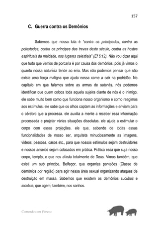 157
Comendo com Porcos
C. Guerra contra os Demônios
Sabemos que nossa luta é “contra os principados, contra as
potestades, contra os príncipes das trevas deste século, contra as hostes
espirituais da maldade, nos lugares celestiais” (Ef 6:12). Não vou dizer aqui
que tudo que vemos de porcaria é por causa dos demônios, pois já vimos o
quanto nossa natureza tende ao erro. Mas não podemos pensar que não
existe uma força maligna que ajuda nossa carne a cair na podridão. No
capítulo em que falamos sobre as armas de satanás, nós podemos
identificar que quem coloca toda aquela sujeira diante de nós é o inimigo.
ele sabe muito bem como que funciona nosso organismo e como reagimos
aos estímulos. ele sabe que os olhos captam as informações e enviam para
o cérebro que a processa. ele auxilia a mente a receber essa informação
processada e projetar várias situações dissolutas. ele ajuda a estimular o
corpo com essas projeções. ele que, sabendo de todas essas
funcionalidades de nosso ser, arquiteta minuciosamente as imagens,
vídeos, pessoas, casos etc., para que nossos estímulos sejam destruidores
e nossos anseios sejam colocados em prática. Prática essa que suja nosso
corpo, templo, e que nos afasta totalmente de Deus. Vimos também, que
existi um sub príncipe, Belfegor, que organiza panteões (Classe de
demônios por região) para agir nessa área sexual organizando ataques de
destruição em massa. Sabemos que existem os demônios sucubus e
incubus, que agem, também, nos sonhos.
 