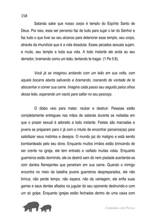 158
Comendo com Porcos
Satanás sabe que nosso corpo é templo do Espírito Santo de
Deus. Por isso, esse ser perverso faz de tudo para sujar o lar do Senhor e
faz tudo o que tiver ao seu alcance para deteriorar esse templo, seu corpo,
através da imundície que é a vida dissoluta. Esses pecados sexuais sujam,
e muito, seu templo e toda sua vida. A todo instante ele anda ao seu
derredor, bramando como um leão, tentando te tragar. (1 Pe 5:8).
Você já se imaginou andando com um leão em sua volta, com
aquela bocarra aberta salivando e bramando, rosnando de vontade de te
abocanhar e comer sua carne. Imagina cada passo seu seguido pelos olhos
desse leão, esperando um vacilo para saltar no seu pescoço.
O diabo veio para matar, roubar e destruir. Pessoas estão
completamente entregues nas mãos de satanás durante as noitadas em
que o prazer sexual é adorado a todo instante. Festas são marcadas e
jovens se preparam para ir já com o intuito de encontrar parceiros(as) para
satisfazer seus instintos e desejos. O mundo jaz do maligno e está sendo
bombardeado pelo seu dono. Enquanto muitos irmãos estão brincando de
ser crente na igreja, ele tem entrado e ceifado muitas vidas. Enquanto
guerreiros estão dormindo, ele os destrói sem dó nem piedade acertando-os
com dardos flamejantes que penetram em sua carne. Quando o inimigo
encontra no meio da batalha jovens guerreiros despreparados, ele não
brinca, não perde tempo, não espera, não da vantagem, ele enfia suas
garras e seus dentes afiados na jugular do seu oponente destruindo-o com
um só golpe. Enquanto igrejas estão fechadas dentro de uma caixa com
 