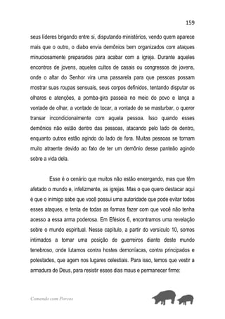 159
Comendo com Porcos
seus líderes brigando entre si, disputando ministérios, vendo quem aparece
mais que o outro, o diabo envia demônios bem organizados com ataques
minuciosamente preparados para acabar com a igreja. Durante aqueles
encontros de jovens, aqueles cultos de casais ou congressos de jovens,
onde o altar do Senhor vira uma passarela para que pessoas possam
mostrar suas roupas sensuais, seus corpos definidos, tentando disputar os
olhares e atenções, a pomba-gira passeia no meio do povo e lança a
vontade de olhar, a vontade de tocar, a vontade de se masturbar, o querer
transar incondicionalmente com aquela pessoa. Isso quando esses
demônios não estão dentro das pessoas, atacando pelo lado de dentro,
enquanto outros estão agindo do lado de fora. Muitas pessoas se tornam
muito atraente devido ao fato de ter um demônio desse panteão agindo
sobre a vida dela.
Esse é o cenário que muitos não estão enxergando, mas que têm
afetado o mundo e, infelizmente, as igrejas. Mas o que quero destacar aqui
é que o inimigo sabe que você possui uma autoridade que pode evitar todos
esses ataques, e tenta de todas as formas fazer com que você não tenha
acesso a essa arma poderosa. Em Efésios 6, encontramos uma revelação
sobre o mundo espiritual. Nesse capítulo, a partir do versículo 10, somos
intimados a tomar uma posição de guerreiros diante deste mundo
tenebroso, onde lutamos contra hostes demoníacas, contra principados e
potestades, que agem nos lugares celestiais. Para isso, temos que vestir a
armadura de Deus, para resistir esses dias maus e permanecer firme:
 