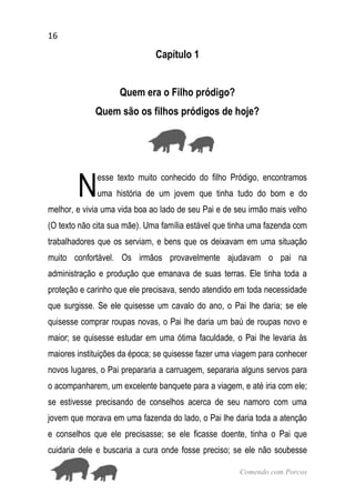 16
Comendo com Porcos
Capítulo 1
Quem era o Filho pródigo?
Quem são os filhos pródigos de hoje?
esse texto muito conhecido do filho Pródigo, encontramos
uma história de um jovem que tinha tudo do bom e do
melhor, e vivia uma vida boa ao lado de seu Pai e de seu irmão mais velho
(O texto não cita sua mãe). Uma família estável que tinha uma fazenda com
trabalhadores que os serviam, e bens que os deixavam em uma situação
muito confortável. Os irmãos provavelmente ajudavam o pai na
administração e produção que emanava de suas terras. Ele tinha toda a
proteção e carinho que ele precisava, sendo atendido em toda necessidade
que surgisse. Se ele quisesse um cavalo do ano, o Pai lhe daria; se ele
quisesse comprar roupas novas, o Pai lhe daria um baú de roupas novo e
maior; se quisesse estudar em uma ótima faculdade, o Pai lhe levaria às
maiores instituições da época; se quisesse fazer uma viagem para conhecer
novos lugares, o Pai prepararia a carruagem, separaria alguns servos para
o acompanharem, um excelente banquete para a viagem, e até iria com ele;
se estivesse precisando de conselhos acerca de seu namoro com uma
jovem que morava em uma fazenda do lado, o Pai lhe daria toda a atenção
e conselhos que ele precisasse; se ele ficasse doente, tinha o Pai que
cuidaria dele e buscaria a cura onde fosse preciso; se ele não soubesse
N
 