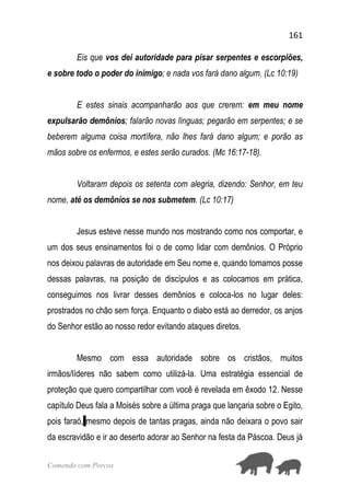 161
Comendo com Porcos
Eis que vos dei autoridade para pisar serpentes e escorpiões,
e sobre todo o poder do inimigo; e nada vos fará dano algum. (Lc 10:19)
E estes sinais acompanharão aos que crerem: em meu nome
expulsarão demônios; falarão novas línguas; pegarão em serpentes; e se
beberem alguma coisa mortífera, não lhes fará dano algum; e porão as
mãos sobre os enfermos, e estes serão curados. (Mc 16:17-18).
Voltaram depois os setenta com alegria, dizendo: Senhor, em teu
nome, até os demônios se nos submetem. (Lc 10:17)
Jesus esteve nesse mundo nos mostrando como nos comportar, e
um dos seus ensinamentos foi o de como lidar com demônios. O Próprio
nos deixou palavras de autoridade em Seu nome e, quando tomamos posse
dessas palavras, na posição de discípulos e as colocamos em prática,
conseguimos nos livrar desses demônios e coloca-los no lugar deles:
prostrados no chão sem força. Enquanto o diabo está ao derredor, os anjos
do Senhor estão ao nosso redor evitando ataques diretos.
Mesmo com essa autoridade sobre os cristãos, muitos
irmãos/líderes não sabem como utilizá-la. Uma estratégia essencial de
proteção que quero compartilhar com você é revelada em êxodo 12. Nesse
capítulo Deus fala a Moisés sobre a última praga que lançaria sobre o Egito,
pois faraó, mesmo depois de tantas pragas, ainda não deixara o povo sair
da escravidão e ir ao deserto adorar ao Senhor na festa da Páscoa. Deus já
 