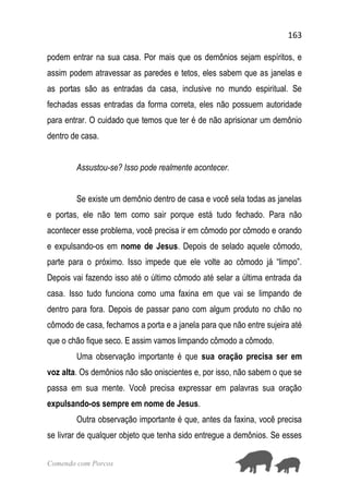 163
Comendo com Porcos
podem entrar na sua casa. Por mais que os demônios sejam espíritos, e
assim podem atravessar as paredes e tetos, eles sabem que as janelas e
as portas são as entradas da casa, inclusive no mundo espiritual. Se
fechadas essas entradas da forma correta, eles não possuem autoridade
para entrar. O cuidado que temos que ter é de não aprisionar um demônio
dentro de casa.
Assustou-se? Isso pode realmente acontecer.
Se existe um demônio dentro de casa e você sela todas as janelas
e portas, ele não tem como sair porque está tudo fechado. Para não
acontecer esse problema, você precisa ir em cômodo por cômodo e orando
e expulsando-os em nome de Jesus. Depois de selado aquele cômodo,
parte para o próximo. Isso impede que ele volte ao cômodo já “limpo”.
Depois vai fazendo isso até o último cômodo até selar a última entrada da
casa. Isso tudo funciona como uma faxina em que vai se limpando de
dentro para fora. Depois de passar pano com algum produto no chão no
cômodo de casa, fechamos a porta e a janela para que não entre sujeira até
que o chão fique seco. E assim vamos limpando cômodo a cômodo.
Uma observação importante é que sua oração precisa ser em
voz alta. Os demônios não são oniscientes e, por isso, não sabem o que se
passa em sua mente. Você precisa expressar em palavras sua oração
expulsando-os sempre em nome de Jesus.
Outra observação importante é que, antes da faxina, você precisa
se livrar de qualquer objeto que tenha sido entregue a demônios. Se esses
 